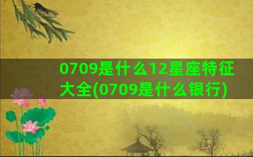 0709是什么12星座特征大全(0709是什么银行)