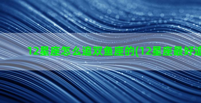 12星座怎么追双鱼座的(12星座最好追的女生)