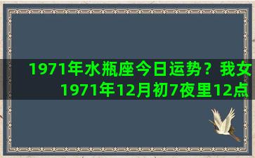 1971年水瓶座今日运势？我女1971年12月初7夜里12点是什么星座