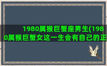 1980属猴巨蟹座男生(1980属猴巨蟹女这一生会有自己的正缘吗)