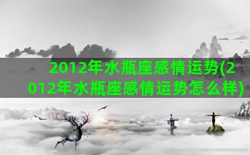 2012年水瓶座感情运势(2012年水瓶座感情运势怎么样)