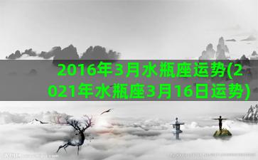 2016年3月水瓶座运势(2021年水瓶座3月16日运势)