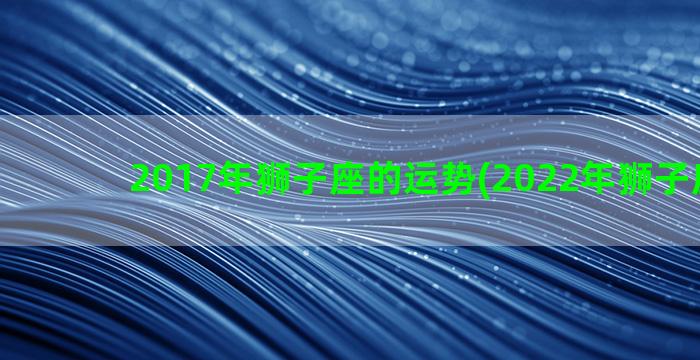 2017年狮子座的运势(2022年狮子座很惨)