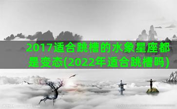 2017适合跳槽的水象星座都是变态(2022年适合跳槽吗)