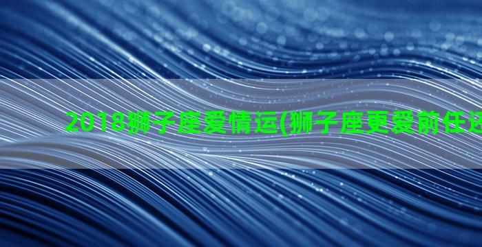 2018狮子座爱情运(狮子座更爱前任还是现任)