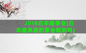 2018白羊座事业(白羊座承诺的事会做到吗)