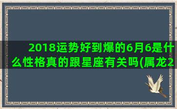 2018运势好到爆的6月6是什么性格真的跟星座有关吗(属龙2018年运势)