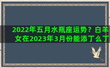 2022年五月水瓶座运势？白羊女在2023年3月份能添丁么丁运势