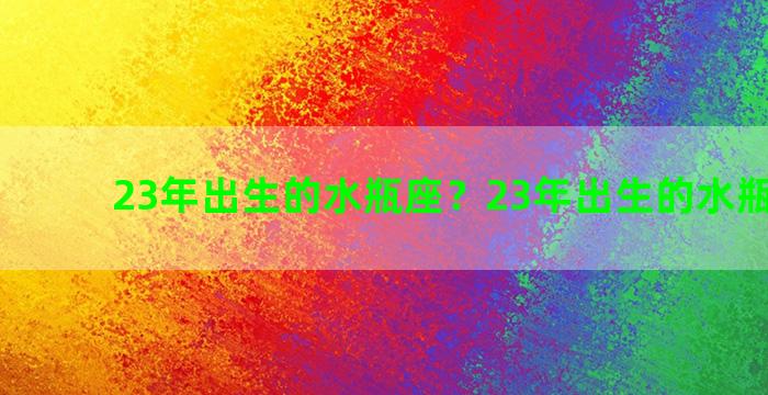 23年出生的水瓶座？23年出生的水瓶座男生