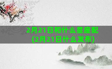 2月21日和什么星座配(2月21日什么发布)