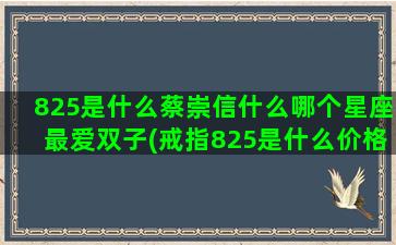 825是什么蔡崇信什么哪个星座最爱双子(戒指825是什么价格)