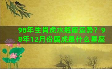 98年生肖虎水瓶座运势？98年12月份属虎是什么星座