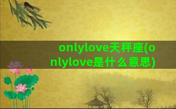 onlylove天秤座(onlylove是什么意思)