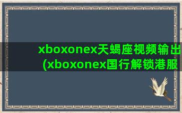 xboxonex天蝎座视频输出(xboxonex国行解锁港服)