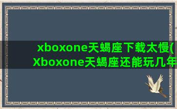 xboxone天蝎座下载太慢(Xboxone天蝎座还能玩几年)