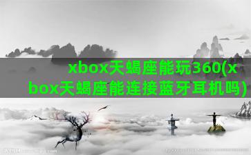 xbox天蝎座能玩360(xbox天蝎座能连接蓝牙耳机吗)