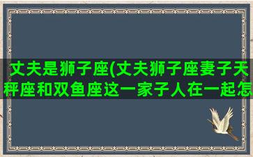 丈夫是狮子座(丈夫狮子座妻子天秤座和双鱼座这一家子人在一起怎么样)