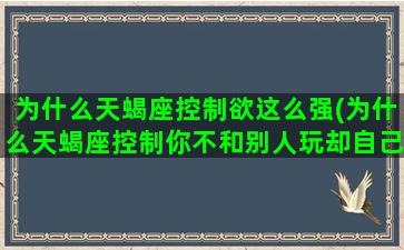 为什么天蝎座控制欲这么强(为什么天蝎座控制你不和别人玩却自己去玩忽略你)