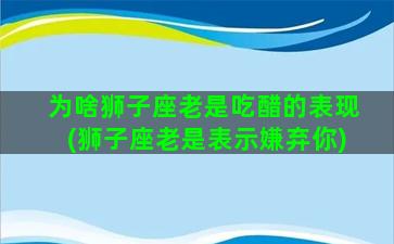 为啥狮子座老是吃醋的表现(狮子座老是表示嫌弃你)