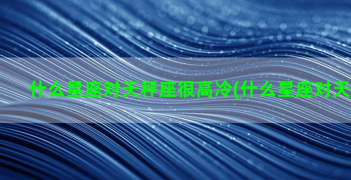 什么星座对天秤座很高冷(什么星座对天秤座不好)