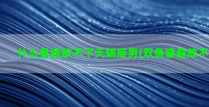 什么星座放不下天蝎座男(双鱼座最放不下的星座)