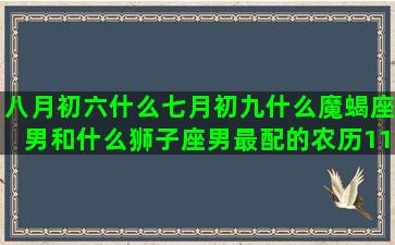 八月初六什么七月初九什么魔蝎座男和什么狮子座男最配的农历11月12日是什么10月初2是什么3月25日是什么星座的(七月初六属什么生肖)