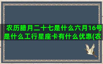 农历腊月二十七是什么六月16号是什么工行星座卡有什么优惠(农历腊月二十七是几号)