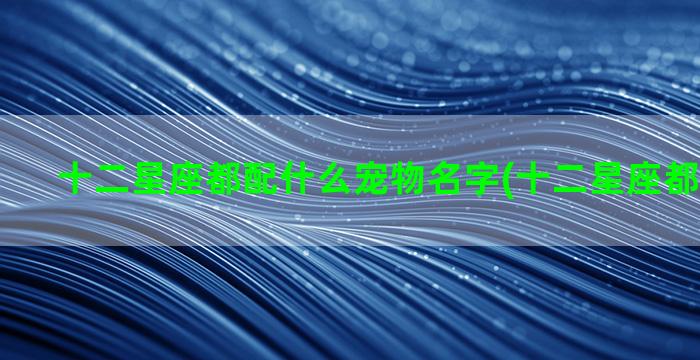 十二星座都配什么宠物名字(十二星座都配什么座)