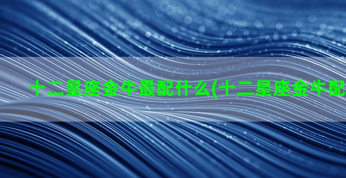 十二星座金牛最配什么(十二星座金牛配什么星座)