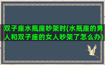 双子座水瓶座吵架时(水瓶座的男人和双子座的女人吵架了怎么办)