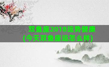 双鱼座2018运势健康(今天双鱼座运怎么样)