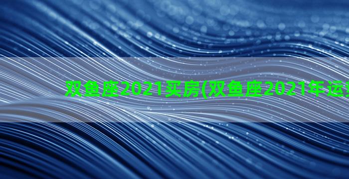 双鱼座2021买房(双鱼座2021年运势详解)