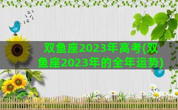 双鱼座2023年高考(双鱼座2023年的全年运势)