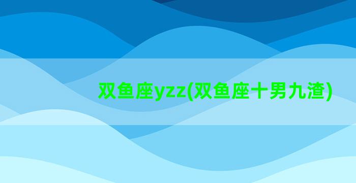 双鱼座yzz(双鱼座十男九渣)