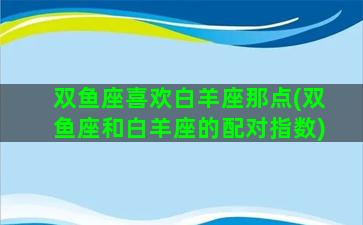 双鱼座喜欢白羊座那点(双鱼座和白羊座的配对指数)