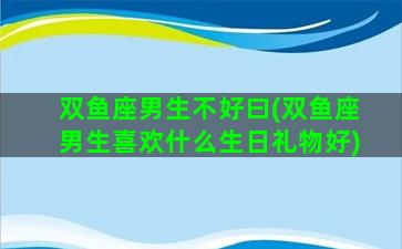 双鱼座男生不好曰(双鱼座男生喜欢什么生日礼物好)