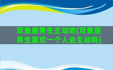 双鱼座男生主动吻(双鱼座男生喜欢一个人会主动吗)