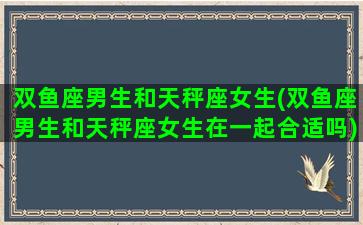 双鱼座男生和天秤座女生(双鱼座男生和天秤座女生在一起合适吗)