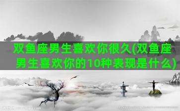 双鱼座男生喜欢你很久(双鱼座男生喜欢你的10种表现是什么)