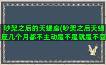 吵架之后的天蝎座(吵架之后天蝎座几个月都不主动是不是就是不喜欢了)