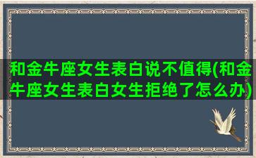 和金牛座女生表白说不值得(和金牛座女生表白女生拒绝了怎么办)