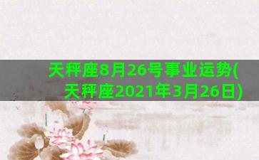 天秤座8月26号事业运势(天秤座2021年3月26日)