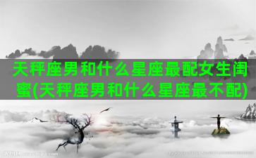 天秤座男和什么星座最配女生闺蜜(天秤座男和什么星座最不配)