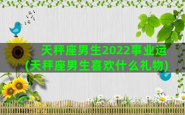 天秤座男生2022事业运(天秤座男生喜欢什么礼物)