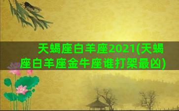 天蝎座白羊座2021(天蝎座白羊座金牛座谁打架最凶)