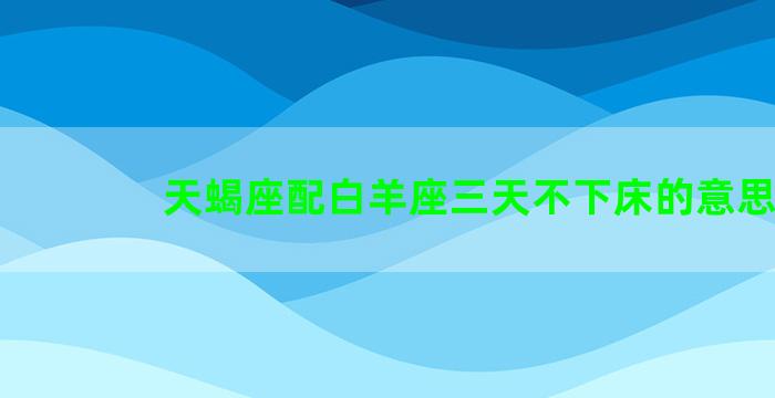 天蝎座配白羊座三天不下床的意思