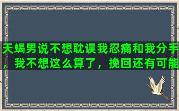 天蝎男说不想耽误我忍痛和我分手，我不想这么算了，挽回还有可能吗