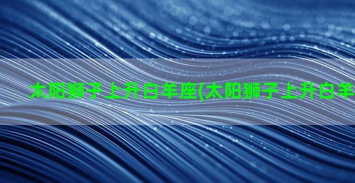 太阳狮子上升白羊座(太阳狮子上升白羊月亮双鱼)