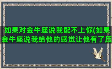 如果对金牛座说我配不上你(如果金牛座说我给他的感觉让他有了压力该怎么办)