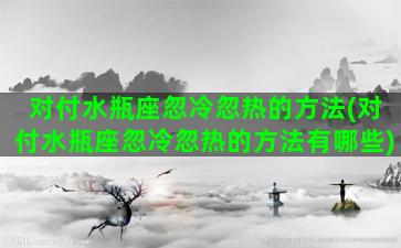 对付水瓶座忽冷忽热的方法(对付水瓶座忽冷忽热的方法有哪些)